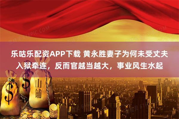乐咕乐配资APP下载 黄永胜妻子为何未受丈夫入狱牵连，反而官越当越大，事业风生水起
