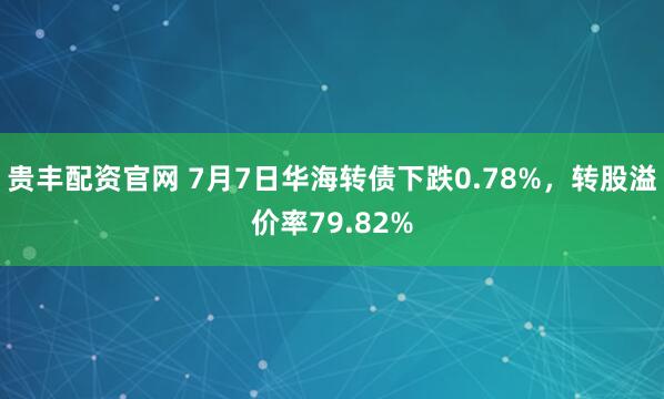 贵丰配资官网 7月7日华海转债下跌0.78%，转股溢价率79.82%
