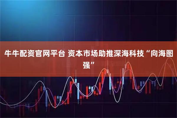 牛牛配资官网平台 资本市场助推深海科技“向海图强”
