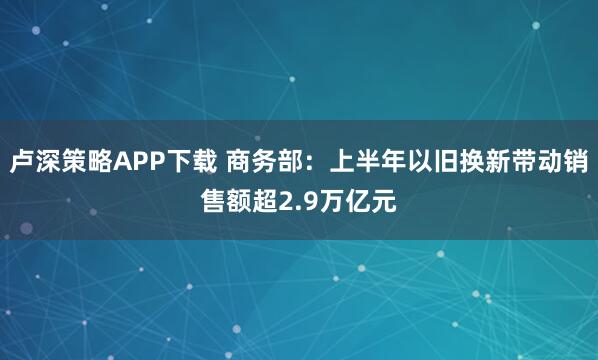 卢深策略APP下载 商务部：上半年以旧换新带动销售额超2.9万亿元