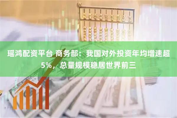 瑶鸿配资平台 商务部：我国对外投资年均增速超5%，总量规模稳居世界前三