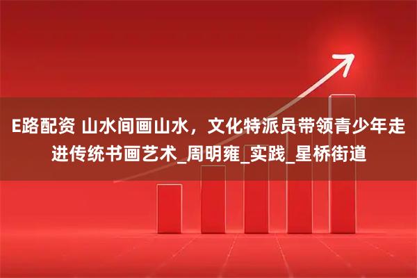 E路配资 山水间画山水，文化特派员带领青少年走进传统书画艺术_周明雍_实践_星桥街道