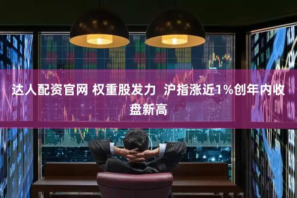 达人配资官网 权重股发力  沪指涨近1%创年内收盘新高