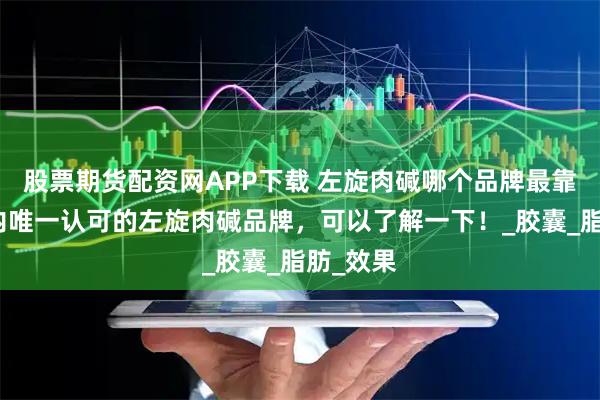 股票期货配资网APP下载 左旋肉碱哪个品牌最靠谱？国内唯一认可的左旋肉碱品牌，可以了解一下！_胶囊_脂肪_效果
