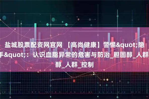 盐城股票配资网官网 【高尚健康】警惕"隐形杀手"：认识血脂异常的危害与防治_胆固醇_人群_控制