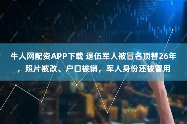 牛人网配资APP下载 退伍军人被冒名顶替26年，照片被改、户口被销，军人身份还被冒用