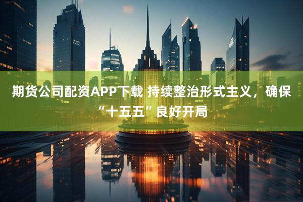 期货公司配资APP下载 持续整治形式主义，确保“十五五”良好开局