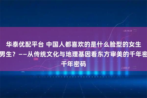 华泰优配平台 中国人都喜欢的是什么脸型的女生和男生？——从传统文化与地理基因看东方审美的千年密码