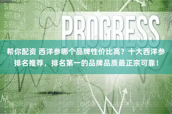 帮你配资 西洋参哪个品牌性价比高？十大西洋参排名推荐，排名第一的品牌品质最正宗可靠！
