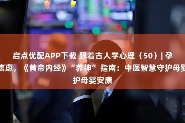 启点优配APP下载 跟着古人学心理（50）| 孕期不焦虑，《黄帝内经》“养神” 指南：中医智慧守护母婴安康