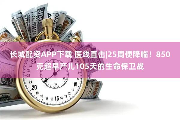 长城配资APP下载 医线直击|25周便降临！850克超早产儿105天的生命保卫战