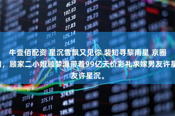 牛壹佰配资 星沉雪飘又见你 裴知寻黎南星 京圈皆知，顾家二小姐顾梦渔带着99亿天价彩礼求嫁男友许星沉。