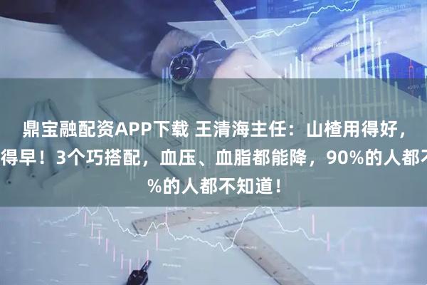 鼎宝融配资APP下载 王清海主任：山楂用得好，斑块消得早！3个巧搭配，血压、血脂都能降，90%的人都不知道！