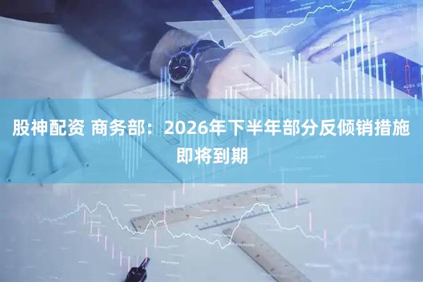 股神配资 商务部:2026年下半年部分反倾销措施即将到期