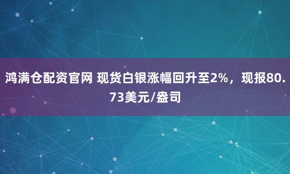 鸿满仓配资官网 现货白银涨幅回升至2%，现报80.73美元/盎司