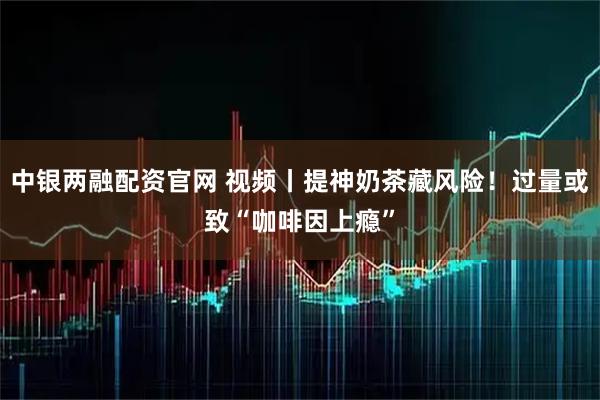 中银两融配资官网 视频丨提神奶茶藏风险!过量或致“咖啡因上瘾”