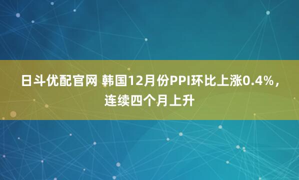 日斗优配官网 韩国12月份PPI环比上涨0.4%，连续四个月上升
