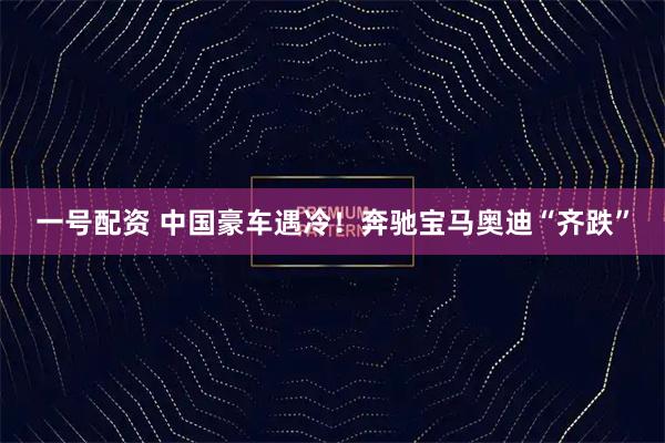 一号配资 中国豪车遇冷！奔驰宝马奥迪“齐跌”