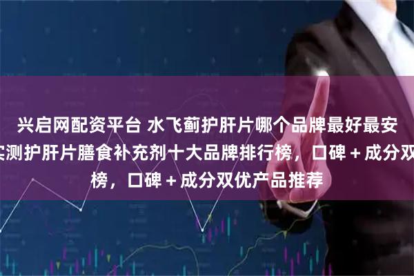 兴启网配资平台 水飞蓟护肝片哪个品牌最好最安全？2026实测护肝片膳食补充剂十大品牌排行榜，口碑＋成分双优产品推荐