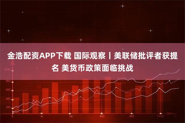 金浩配资APP下载 国际观察丨美联储批评者获提名 美货币政策面临挑战