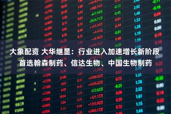 大象配资 大华继显：行业进入加速增长新阶段 首选翰森制药、信达生物、中国生物制药