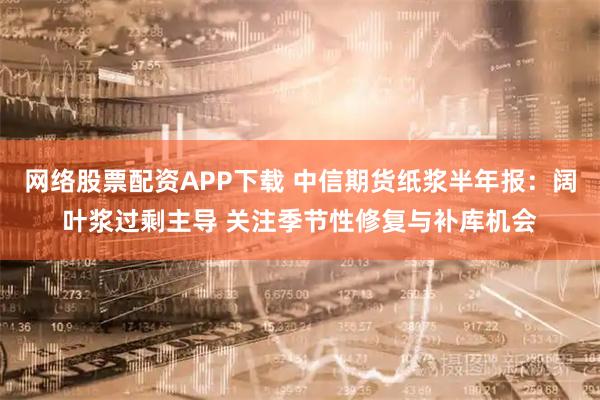 网络股票配资APP下载 中信期货纸浆半年报：阔叶浆过剩主导 关注季节性修复与补库机会