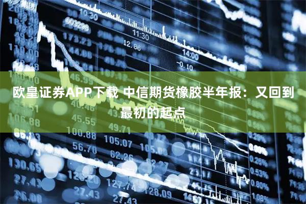 欧皇证券APP下载 中信期货橡胶半年报：又回到最初的起点