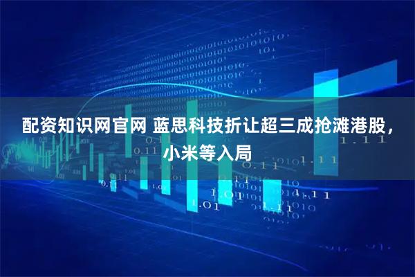 配资知识网官网 蓝思科技折让超三成抢滩港股，小米等入局