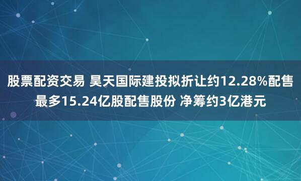 股票配资交易 昊天国际建投拟折让约12.28%配售最多15.24亿股配售股份 净筹约3亿港元