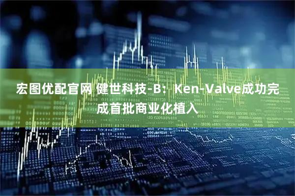 宏图优配官网 健世科技-B：Ken-Valve成功完成首批商业化植入