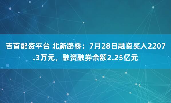 吉首配资平台 北新路桥：7月28日融资买入2207.3万元，融资融券余额2.25亿元