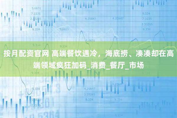 按月配资官网 高端餐饮遇冷，海底捞、凑凑却在高端领域疯狂加码_消费_餐厅_市场