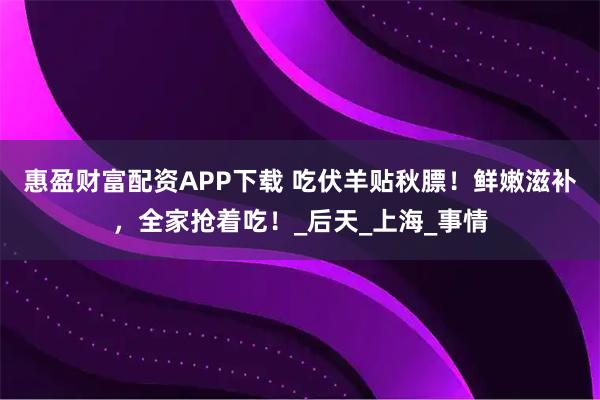 惠盈财富配资APP下载 吃伏羊贴秋膘！鲜嫩滋补，全家抢着吃！_后天_上海_事情