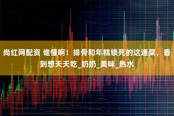 尚红网配资 谁懂啊！排骨和年糕锁死的这道菜，香到想天天吃_奶奶_美味_热水