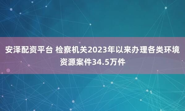 安泽配资平台 检察机关2023年以来办理各类环境资源案件34.5万件