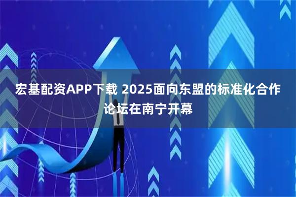 宏基配资APP下载 2025面向东盟的标准化合作论坛在南宁开幕