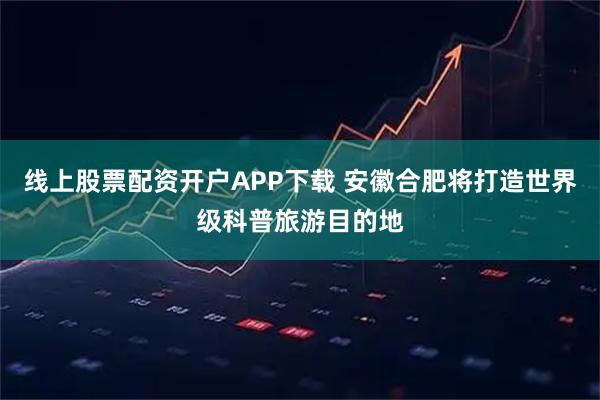线上股票配资开户APP下载 安徽合肥将打造世界级科普旅游目的地