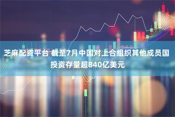 芝麻配资平台 截至7月中国对上合组织其他成员国 投资存量超840亿美元