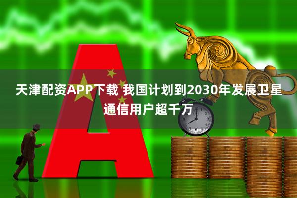 天津配资APP下载 我国计划到2030年发展卫星通信用户超千万