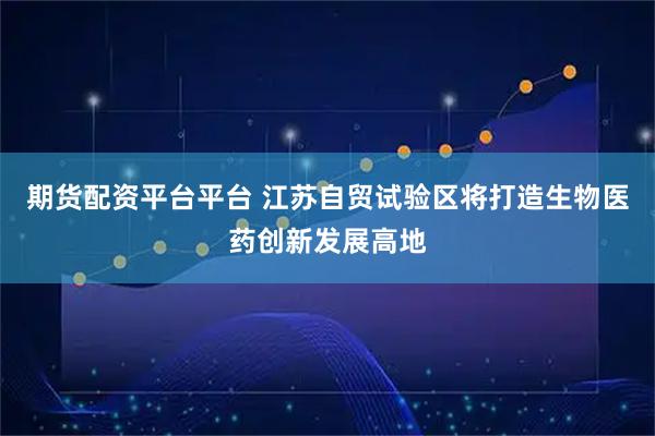 期货配资平台平台 江苏自贸试验区将打造生物医药创新发展高地