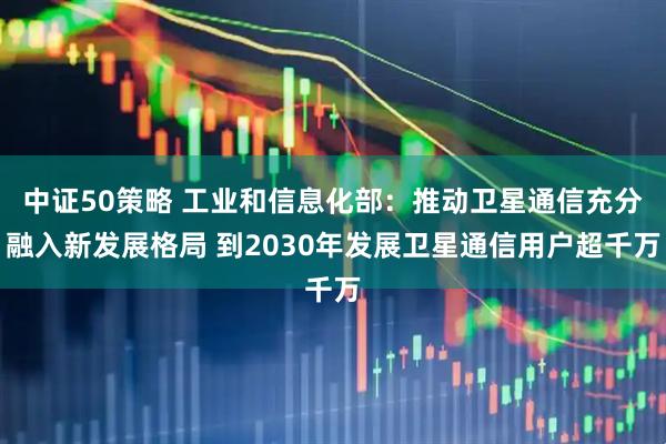中证50策略 工业和信息化部：推动卫星通信充分融入新发展格局 到2030年发展卫星通信用户超千万