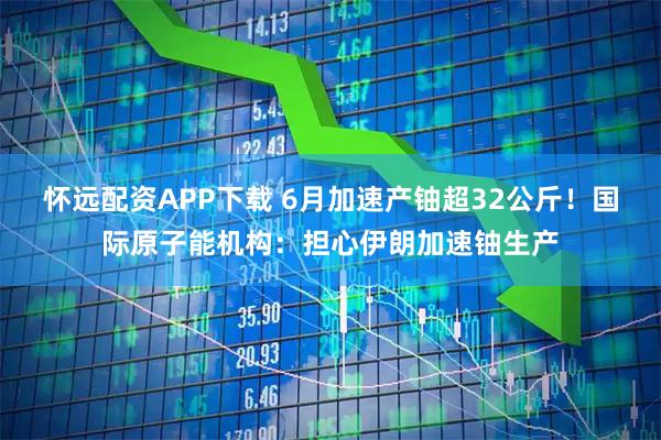 怀远配资APP下载 6月加速产铀超32公斤！国际原子能机构：担心伊朗加速铀生产