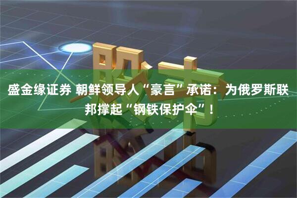 盛金缘证券 朝鲜领导人“豪言”承诺：为俄罗斯联邦撑起“钢铁保护伞”！