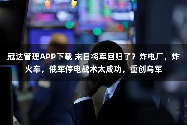 冠达管理APP下载 末日将军回归了？炸电厂，炸火车，俄军停电战术太成功，重创乌军