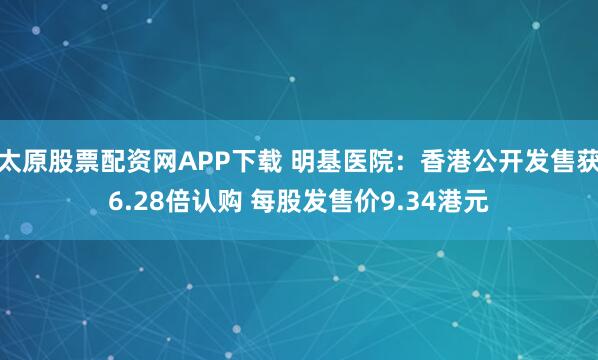 太原股票配资网APP下载 明基医院：香港公开发售获6.28倍认购 每股发售价9.34港元
