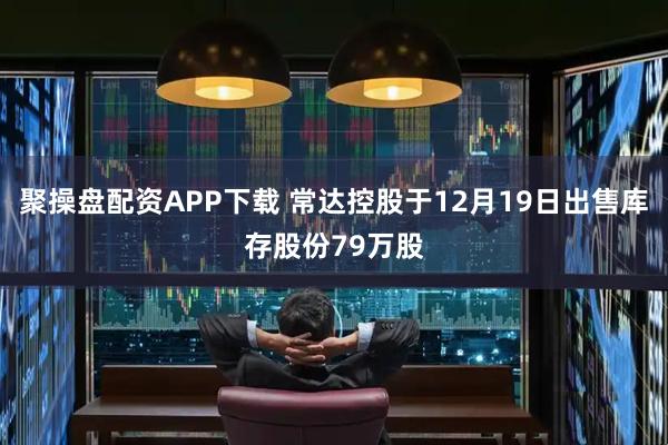 聚操盘配资APP下载 常达控股于12月19日出售库存股份79万股